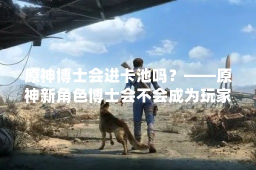 原神博士会进卡池吗？——原神新角色博士会不会成为玩家们的新宠