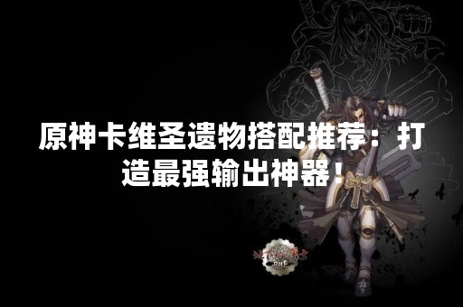 原神卡维圣遗物搭配推荐：打造最强输出神器！