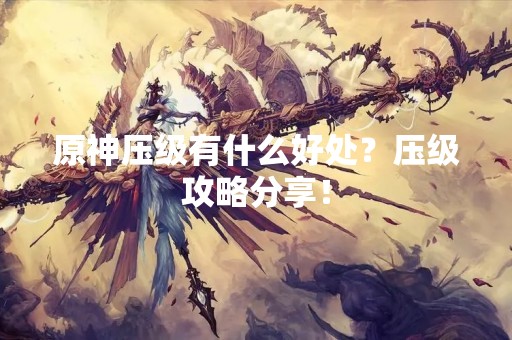 原神压级有什么好处？压级攻略分享！