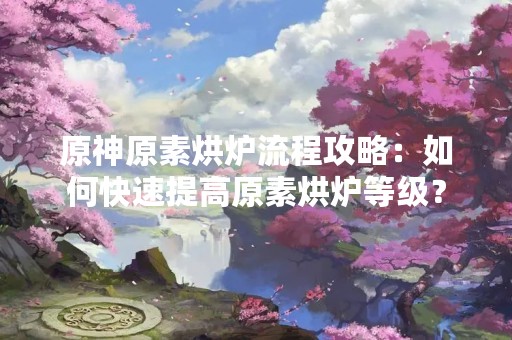 原神原素烘炉流程攻略：如何快速提高原素烘炉等级？