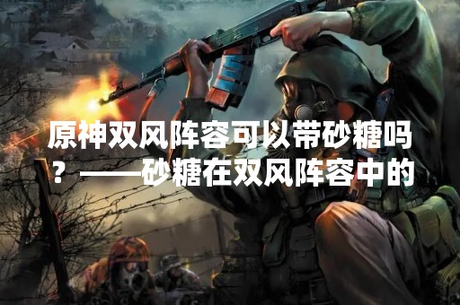 原神双风阵容可以带砂糖吗？——砂糖在双风阵容中的作用分析