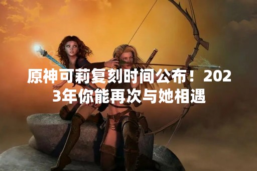 原神可莉复刻时间公布！2023年你能再次与她相遇