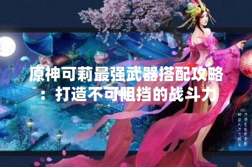 原神可莉最强武器搭配攻略：打造不可阻挡的战斗力