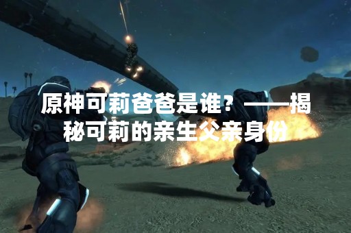 原神可莉爸爸是谁？——揭秘可莉的亲生父亲身份
