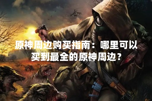 原神周边购买指南：哪里可以买到最全的原神周边？