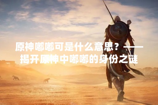 原神嘟嘟可是什么意思？——揭开原神中嘟嘟的身份之谜