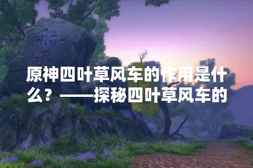 原神四叶草风车的作用是什么？——探秘四叶草风车的神秘功能