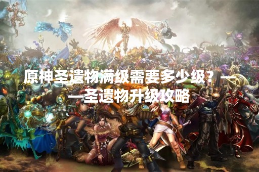 原神圣遗物满级需要多少级？——圣遗物升级攻略