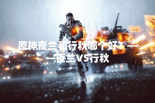 原神夜兰和行秋哪个好？——夜兰VS行秋