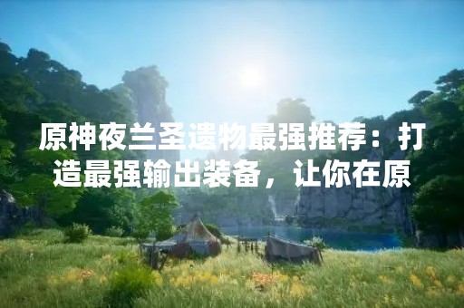 原神夜兰圣遗物最强推荐：打造最强输出装备，让你在原神世界中无往不胜！