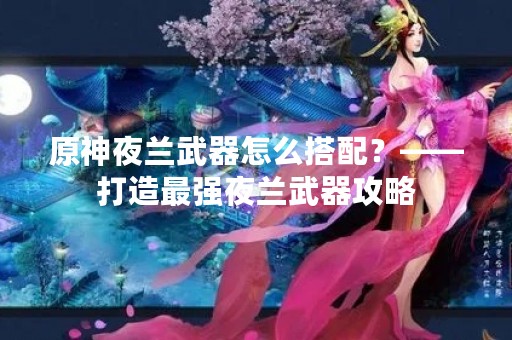 原神夜兰武器怎么搭配？——打造最强夜兰武器攻略