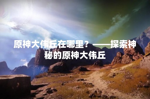 原神大伟丘在哪里？——探索神秘的原神大伟丘