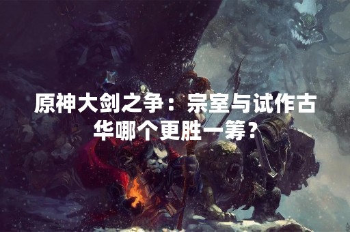 原神大剑之争：宗室与试作古华哪个更胜一筹？