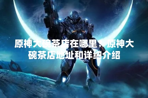 原神大碗茶店在哪里？原神大碗茶店地址和详细介绍
