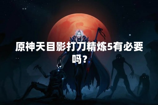 原神天目影打刀精炼5有必要吗？