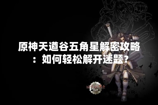 原神天遒谷五角星解密攻略：如何轻松解开迷题？