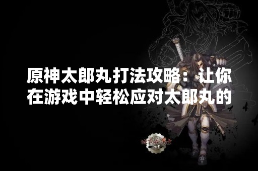 原神太郎丸打法攻略：让你在游戏中轻松应对太郎丸的挑战