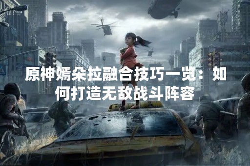 原神嫣朵拉融合技巧一览：如何打造无敌战斗阵容