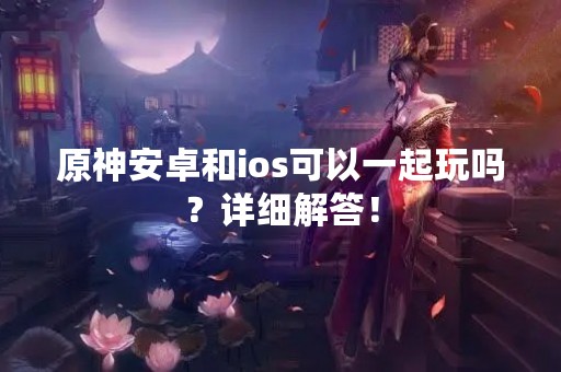 原神安卓和ios可以一起玩吗？详细解答！