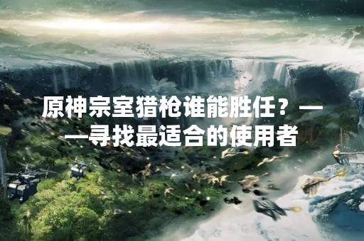 原神宗室猎枪谁能胜任？——寻找最适合的使用者