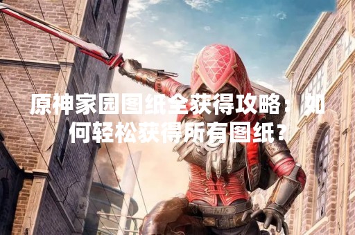 原神家园图纸全获得攻略：如何轻松获得所有图纸？