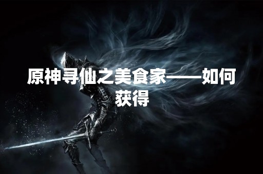 原神寻仙之美食家——如何获得