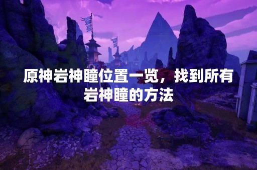 原神岩神瞳位置一览，找到所有岩神瞳的方法