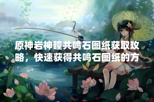 原神岩神瞳共鸣石图纸获取攻略，快速获得共鸣石图纸的方法