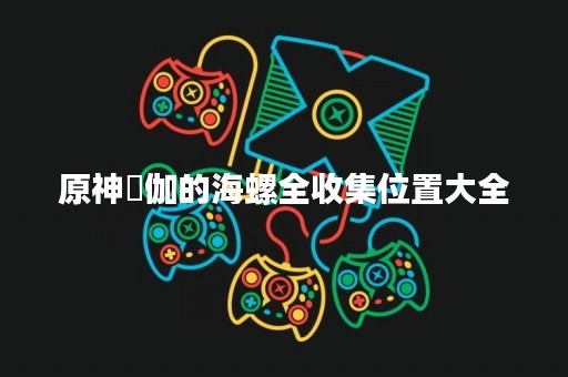 原神岻伽的海螺全收集位置大全 原神岻伽的海螺全收集位置大全