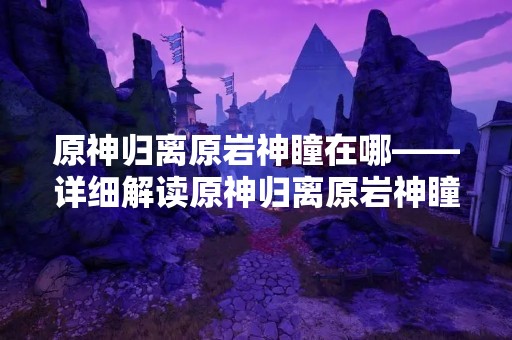 原神归离原岩神瞳在哪——详细解读原神归离原岩神瞳的获取方法