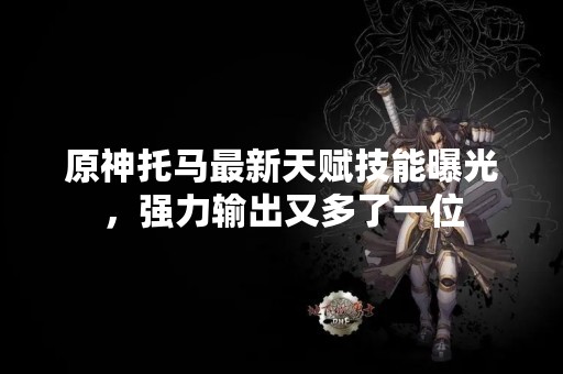 原神托马最新天赋技能曝光，强力输出又多了一位