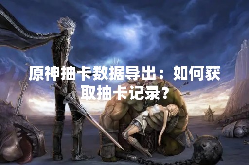原神抽卡数据导出：如何获取抽卡记录？