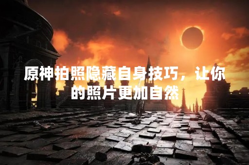 原神拍照隐藏自身技巧，让你的照片更加自然