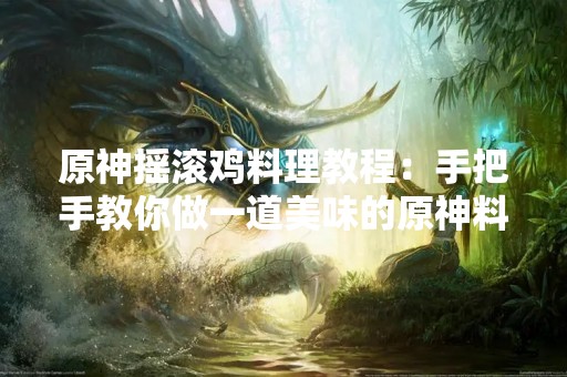 原神摇滚鸡料理教程：手把手教你做一道美味的原神料理