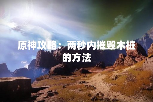原神攻略：两秒内摧毁木桩的方法