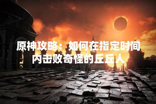 原神攻略：如何在指定时间内击败奇怪的丘丘人