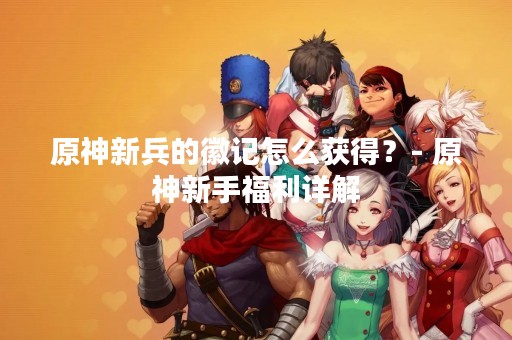 原神新兵的徽记怎么获得？- 原神新手福利详解
