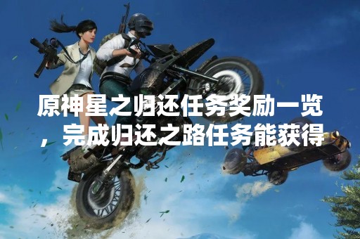 原神星之归还任务奖励一览，完成归还之路任务能获得什么奖励？