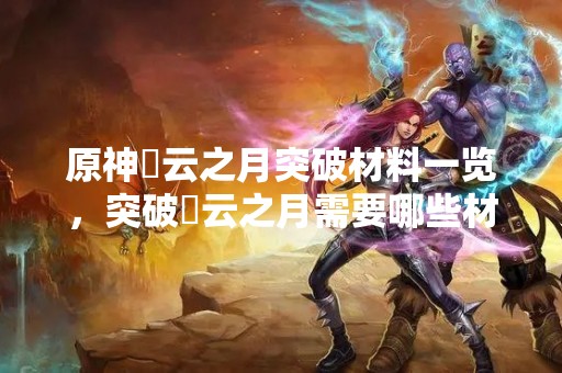 原神曚云之月突破材料一览，突破曚云之月需要哪些材料？