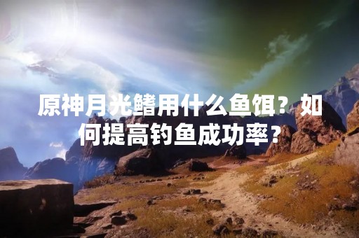 原神月光鳍用什么鱼饵？如何提高钓鱼成功率？