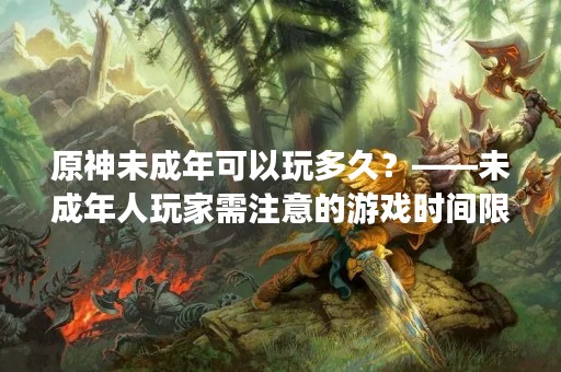原神未成年可以玩多久？——未成年人玩家需注意的游戏时间限制