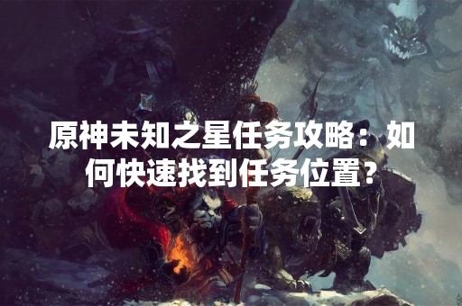 原神未知之星任务攻略：如何快速找到任务位置？