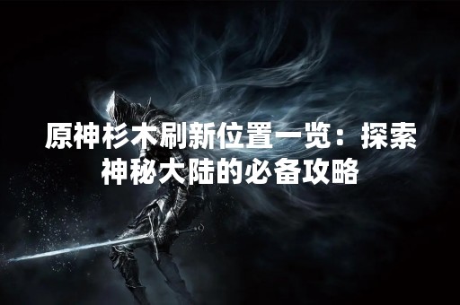 原神杉木刷新位置一览：探索神秘大陆的必备攻略