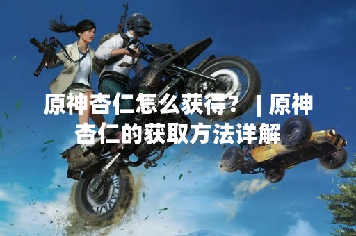 原神杏仁怎么获得？ | 原神杏仁的获取方法详解
