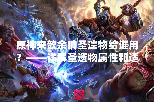 原神来歆余响圣遗物给谁用？——详解圣遗物属性和适用角色