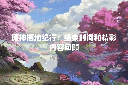 原神栖地纪行：结束时间和精彩内容回顾