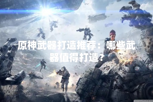 原神武器打造推荐：哪些武器值得打造？