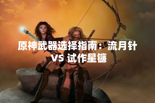原神武器选择指南：流月针 VS 试作星镰