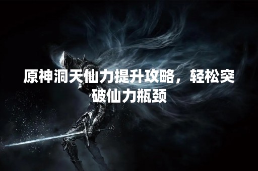 原神洞天仙力提升攻略，轻松突破仙力瓶颈