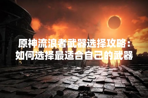 原神流浪者武器选择攻略：如何选择最适合自己的武器？